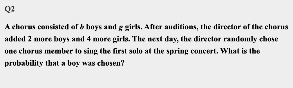 Q2
A chorus consisted of b boys and g girls. After auditions, the director of the chorus
added 2 more boys and 4 more girls. The next day, the director randomly chose
one chorus member to sing the first solo at the spring concert. What is the
probability that a boy was chosen?
