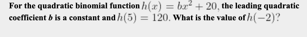 For the quadratic binomial function h(x) = bx² + 20, the leading quadratic
coefficient b is a constant and h(5) = 120. what is the value of h(-2)?
