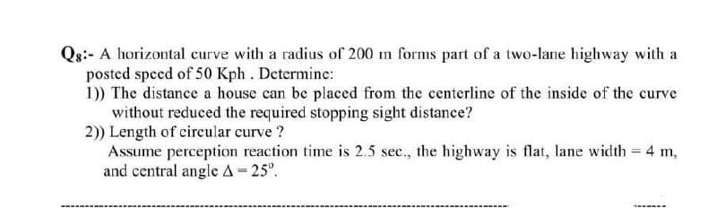 Qg:- A horizontal curve with a radius of 200 m forms part of a two-lane highway with a
posted speed of 50 Kph. Determine:
1)) The distance a house can be placed from the centerline of the inside of the curve
without reduced the required stopping sight distance?
2)) Length of circular curve ?
Assume perception reaction time is 2.5 sec., the highway is flat, lane width = 4 m,
and central angle A = 25°.