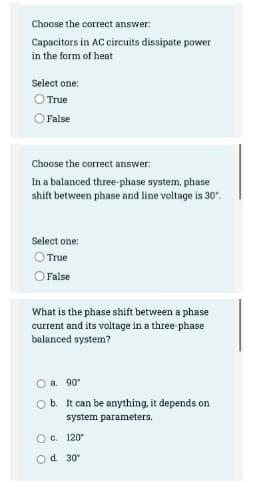 Choose the correct answer:
Capacitors in AC circuits dissipate power
in the form of heat
Select one:
O True
O False
Choose the correct answer:
In a balanced three-phase system, phase
shift between phase and line voltage is 30".
Select one:
O True
O False
What is the phase shift between a phase
current and its voltage in a three-phase
balanced system?
O a. 90
O b. It can be anything, it depends on
system parameters.
O C. 120
Od 30°
