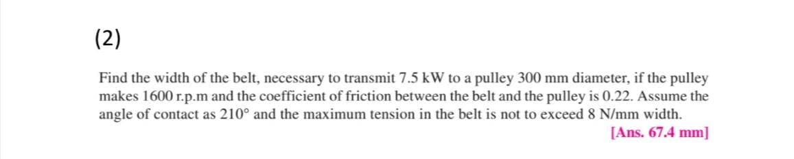 (2)
Find the width of the belt, necessary to transmit 7.5 kW to a pulley 300 mm diameter, if the pulley
makes 1600 r.p.m and the coefficient of friction between the belt and the pulley is 0.22. Assume the
angle of contact as 210° and the maximum tension in the belt is not to exceed 8 N/mm width.
[Ans. 67.4 mm]