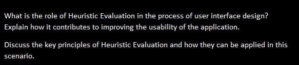 What is the role of Heuristic Evaluation in the process of user interface design?
Explain how it contributes to improving the usability of the application.
Discuss the key principles of Heuristic Evaluation and how they can be applied in this
scenario.