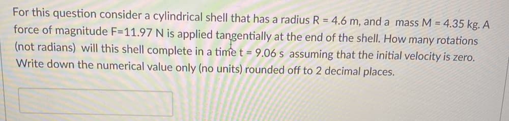 For this question consider a cylindrical shell that has a radius R = 4.6 m, and a mass M = 4.35 kg. A
force of magnitude F=11.97 N is applied tangentially at the end of the shell. How many rotations
(not radians) will this shell complete in a time t = 9.06 s assuming that the initial velocity is zero,
Write down the numerical value only (no units) rounded off to 2 decimal places.
