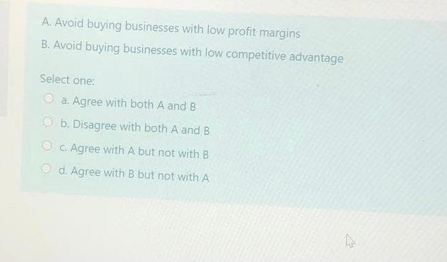 A. Avoid buying businesses with low profit margins
B. Avoid buying businesses with low competitive advantage
Select one:
O a. Agree with both A and B
b. Disagree with both A and B
O C. Agree with A but not with B
O d. Agree with B but not with A
