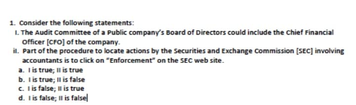1. Consider the following statements:
I. The Audit Committee of a Public company's Board of Directors could include the Chief Financial
Officer [CFO] of the company.
il. Part of the procedure to locate actions by the Securities and Exchange Commission [SEC] involving
accountants is to click on "Enforcement" on the SEC web site.
a. I is true; Il is true
b. Iis true; Il is false
c. I is false; Il is true
d. lis false; Il is falsel
