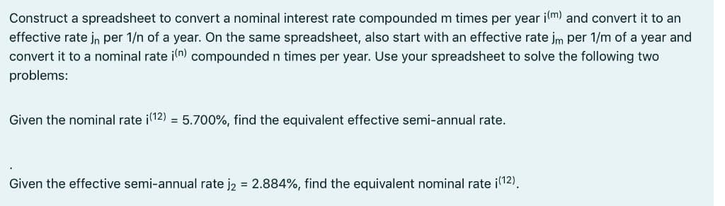 Construct a spreadsheet to convert a nominal interest rate compounded m times per year i(m) and convert it to an
effective rate jn per 1/n of a year. On the same spreadsheet, also start with an effective rate jm per 1/m of a year and
convert it to a nominal rate i(n) compounded n times per year. Use your spreadsheet to solve the following two
problems:
Given the nominal rate i(12) = 5.700%, find the equivalent effective semi-annual rate.
Given the effective semi-annual rate j2 = 2.884%, find the equivalent nominal rate ¡(12).