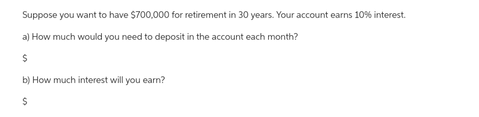 Suppose you want to have $700,000 for retirement in 30 years. Your account earns 10% interest.
a) How much would you need to deposit in the account each month?
$
b) How much interest will you earn?
$
es