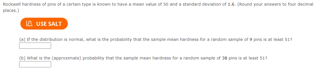 Rockwell hardness of pins of a certain type is known to have a mean value of 50 and a standard deviation of 1.6. (Round your answers to four decimal
places.)
USE SALT
(a) If the distribution is normal, what is the probability that the sample mean hardness for a random sample of 9 pins is at least 51?
(b) What is the (approximate) probability that the sample mean hardness for a random sample of 38 pins is at least 51?
