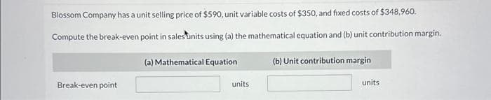 Blossom Company has a unit selling price of $590, unit variable costs of $350, and fixed costs of $348,960.
Compute the break-even point in sales units using (a) the mathematical equation and (b) unit contribution margin.
(a) Mathematical Equation
Break-even point
units
(b) Unit contribution margin
units