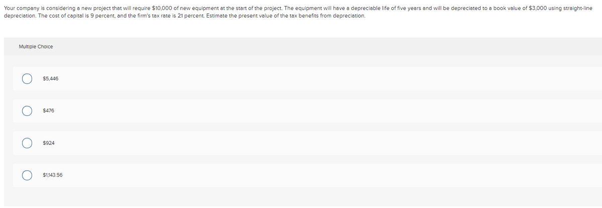 Your company is considering a new project that will require $10,000 of new equipment at the start of the project. The equipment will have a depreciable life of five years and will be depreciated to a book value of $3,000 using straight-line
depreciation. The cost of capital is 9 percent, and the firm's tax rate is 21 percent. Estimate the present value of the tax benefits from depreciation.
Multiple Cholce
$5,446
$476
$924
$1.143.56
