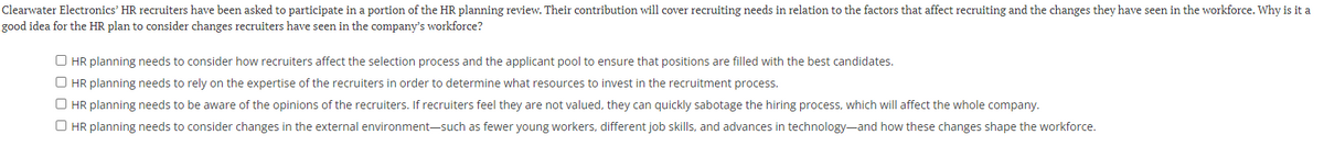 Clearwater Electronics' HR recruiters have been asked to participate in a portion of the HR planning review. Their contribution will cover recruiting needs in relation to the factors that affect recruiting and the changes they have seen in the workforce. Why is it a
good idea for the HR plan to consider changes recruiters have seen in the company's workforce?
O HR planning needs to consider how recruiters affect the selection process and the applicant pool to ensure that positions are filled with the best candidates.
O HR planning needs to rely on the expertise of the recruiters in order to determine what resources to invest in the recruitment process.
O HR planning needs to be aware of the opinions of the recruiters. If recruiters feel they are not valued, they can quickly sabotage the hiring process, which will affect the whole company.
O HR planning needs to consider changes in the external environment-such as fewer young workers, different job skills, and advances in technology-and how these changes shape the workforce.
