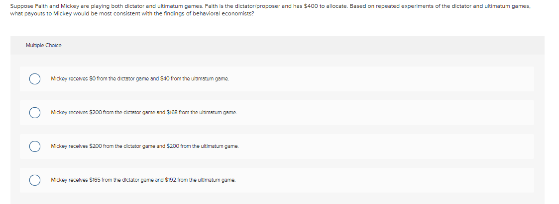 Suppose Faith and Mickey are playing both dictator and ultimatum games. Faith is the dictator/proposer and has $400 to allocate. Based on repeated experiments of the dictator and ultimatum games,
what payouts to Mickey would be most consistent with the findings of behavioral economists?
Multiple Cholce
Mickey recelves $0 from the dictator game and $40 from the ultimatum game.
Mickey recelves $200 from the dictator game and S$168 from the ultimatum game.
Mickey recelves $200 from the dictator game and $200 from the ultimatum game.
Mickey recelves $165 from the dictator game and $192 from the ultimatum game.
