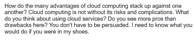 How do the many advantages of cloud computing stack up against one
another? Cloud computing is not without its risks and complications. What
do you think about using cloud services? Do you see more pros than
drawbacks here? You don't have to be persuaded. I need to know what you
would do if you were in my shoes.