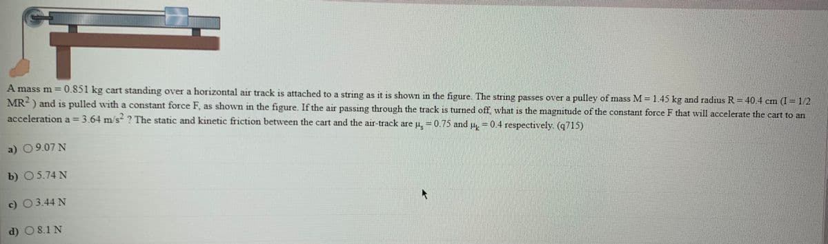 A mass m = 0.851 kg cart standing over a horizontal air track is attached to a string as it is shown in the figure. The string passes over a pulley of mass M=1.45 kg and radrus R= 40.4 cm (I=1/2
MR-) and is pulled with a constant force F, as shown in the figure. If the air passing through the track is turned off, wwhat is the magnitude of the constant force F that will accelerate the cart to an
acceleration a 3.64 m/s-? The static and kinetic friction between the cart and the air-track are u, = 0.75 and
0.4 respectively (q715)
aant
a) 09.07 N
b) 05.74 N
c) O3.44 N
d) O8.1 N
