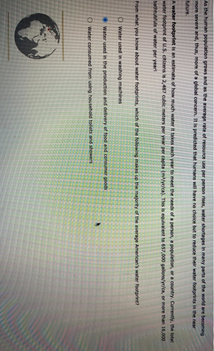 As the human population grows and as the average rate of resource use per person rises, water shortages in many parts of the world are becoming
more severe and, thus, more of a global concern. It is predicted that humans will have no cholce but to reduce their water footprints in the near
future.
A water footprint is an estimate of how much water it takes each year to meet the needs of a person, a population, or a country. Currently, the total
water footprint of U.S. citizens is 2,487 cubic meters per year per capita (m/yr/ca). This is equivalent to 657,000 gallons/yr/ca, or more than 16,000
bathtubfuls of water per year!
From what you know about water footprints, which of the following makes up the majority of the average American's water footprint?
O Water used in washing machines
O Water used in the production and delivery of food and consumer goods
O water consumed from using household toilets and showers
