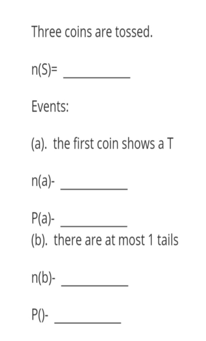 Three coins are tossed.
n(S)=
Events:
(a). the first coin shows a T
n(a)-
P(a)-
(b). there are at most 1 tails
n(b)-
P()-
