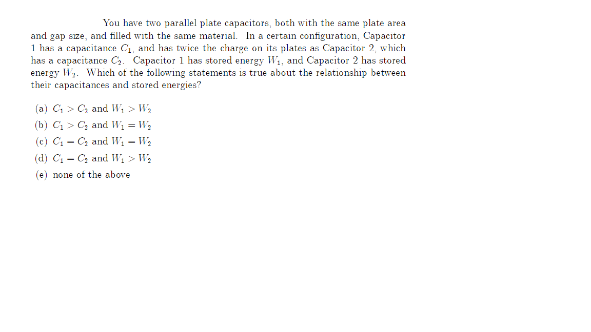 You have two parallel plate capacitors, both with the same plate area
and gap size, and filled with the same material. In a certain configuration, Capacitor
1 has a capacitance C₁, and has twice the charge on its plates as Capacitor 2, which
has a capacitance C₂. Capacitor 1 has stored energy W₁, and Capacitor 2 has stored
energy W₂. Which of the following statements is true about the relationship between
their capacitances and stored energies?
(a) C₁ C₂ and W₁ > W₂
(b) C₁
C₂ and W₁ = W₂
(c) C₁
C₂ and W₁ = W₂
(d) C₁
(e) none of the above
C₂ and W₁ > W₂