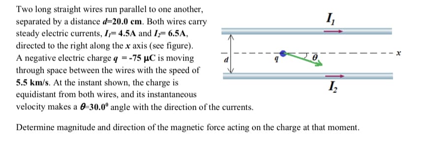 Two long straight wires run parallel to one another,
separated by a distance d=20.0 cm. Both wires carry
steady electric currents, I= 4.5A and I₂= 6.5A,
directed to the right along the x axis (see figure).
A negative electric charge q = -75 µC is moving
through space between the wires with the speed of
5.5 km/s. At the instant shown, the charge is
equidistant from both wires, and its instantaneous
velocity makes a 0-30.0° angle with the direction of the currents.
Determine magnitude and direction of the magnetic force acting on the charge at that moment.
9
8
I₁