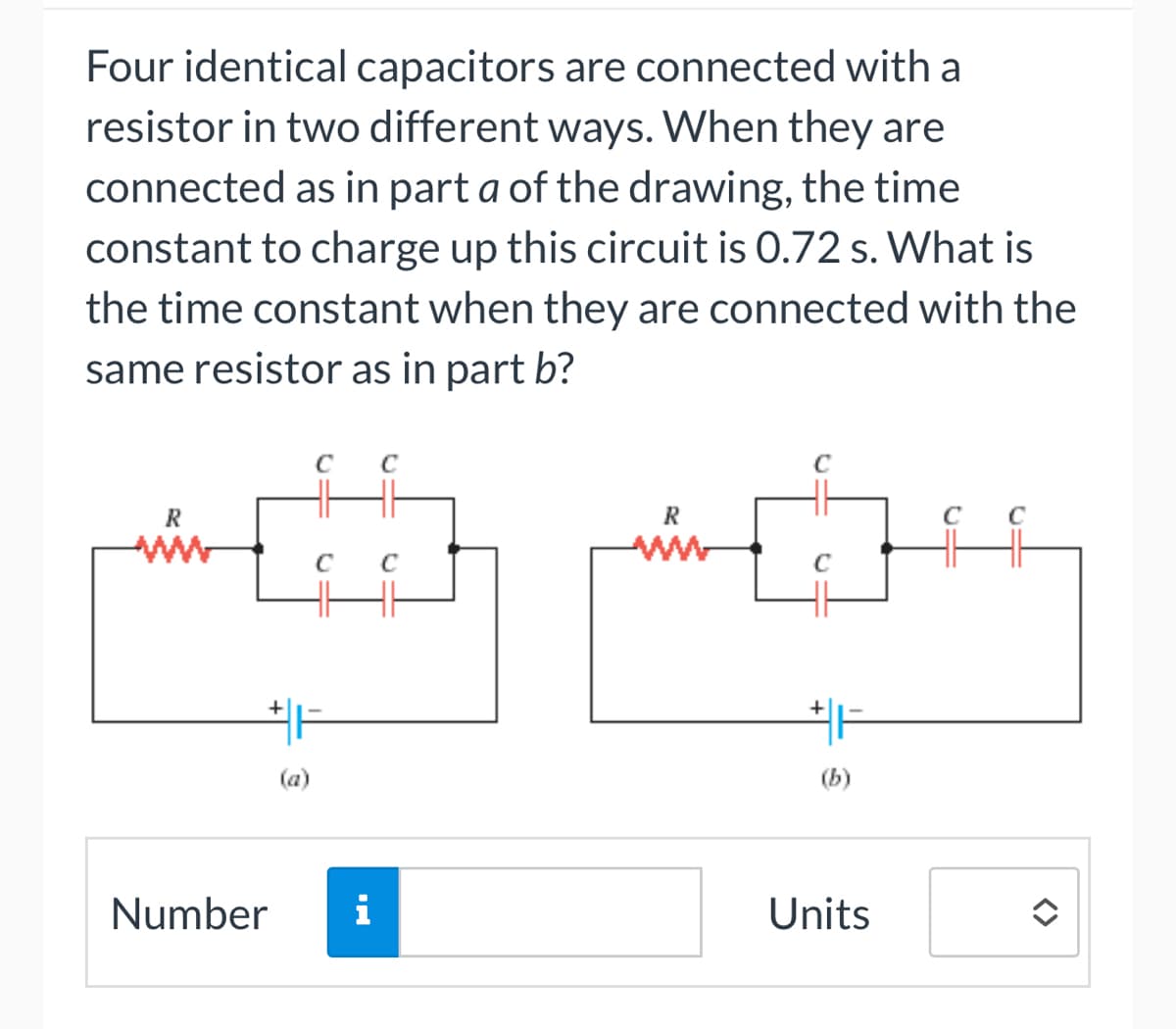 Four identical capacitors are connected with a
resistor in two different ways. When they are
connected as in part a of the drawing, the time
constant to charge up this circuit is 0.72 s. What is
the time constant when they are connected with the
same resistor as in part b?
R
C с
Number i
R
www
C
+
(b)
Units
<>