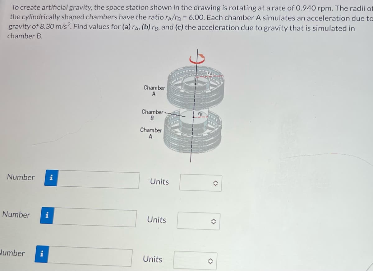 To create artificial gravity, the space station shown in the drawing is rotating at a rate of 0.940 rpm. The radii of
the cylindrically shaped chambers have the ratio rA/rB = 6.00. Each chamber A simulates an acceleration due to
gravity of 8.30 m/s2. Find values for (a) rA, (b) rg, and (c) the acceleration due to gravity that is simulated in
chamber B.
Chamber
A
Chamber-
B
Chamber
A
Number
i
Number i
Number i
Units
Units
Units
✪