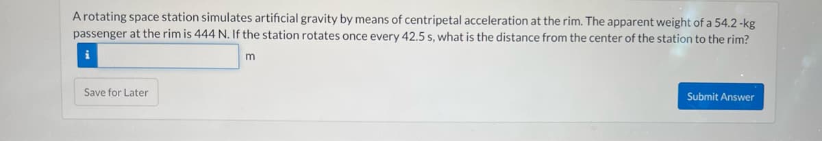 A rotating space station simulates artificial gravity by means of centripetal acceleration at the rim. The apparent weight of a 54.2-kg
passenger at the rim is 444 N. If the station rotates once every 42.5 s, what is the distance from the center of the station to the rim?
m
Save for Later
Submit Answer