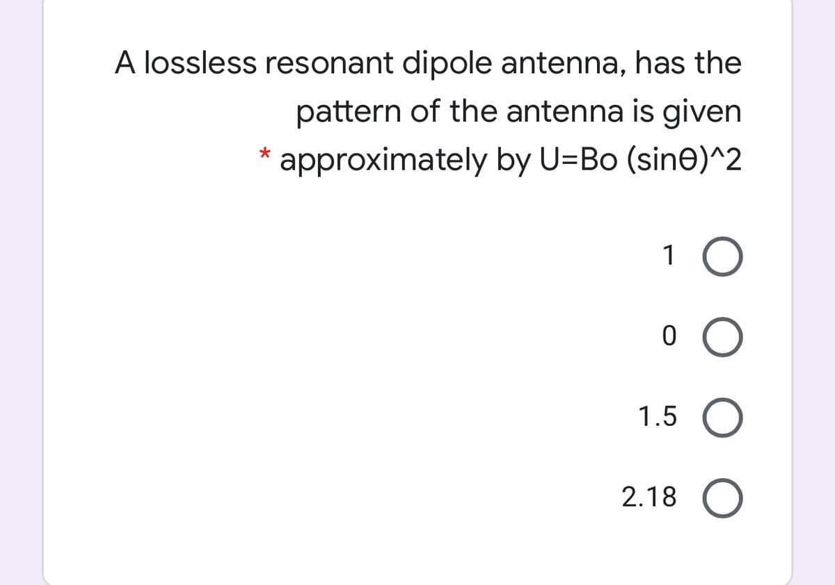 A lossless resonant dipole antenna, has the
pattern of the antenna is given
* approximately by U=Bo (sine)^2
1 0
1.5
2.18 O
