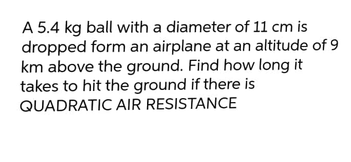A 5.4 kg ball with a diameter of 11 cm is
dropped form an airplane at an altitude of 9
km above the ground. Find how long it
takes to hit the ground if there is
QUADRATIC AIR RESISTANCE
