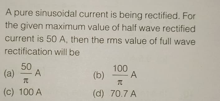 A pure sinusoidal current is being rectified. For
the given maximum value of half wave rectified
current is 50 A, then the rms value of full wave
rectification will be
50
(a)
100
(b)
-
-
(c) 100 A
(d) 70.7 A
