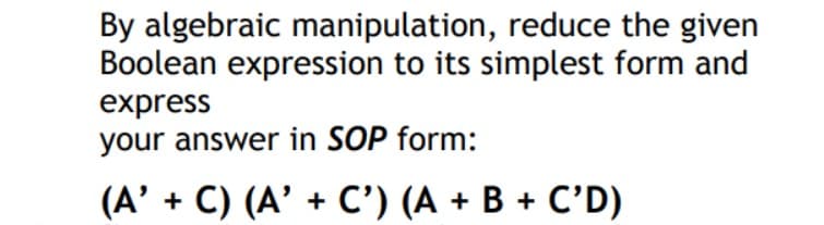 By algebraic manipulation, reduce the given
Boolean expression to its simplest form and
express
your answer in SOP form:
(A' + C) (A' + C') (A + B + C'D)
