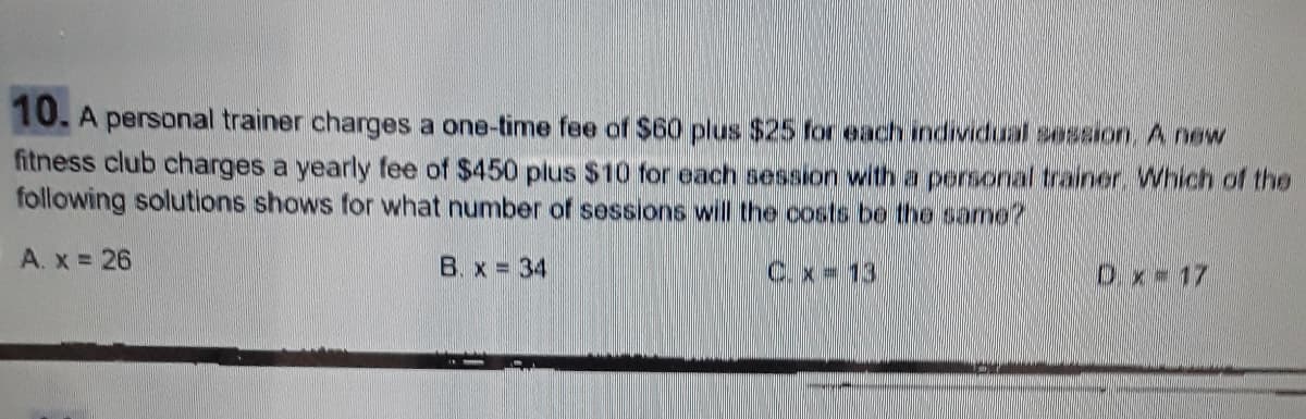 10. A personal trainer charges a one-time fee of $60 plus $25 for each individual session, A new
fitness club charges a yearly fee of $450 plus $10 for each session with a personal trainer. Which of the
following solutions shows for what number of sessions will the costs be the same?
A. x = 26
B.x = 34
C.x 13
Ox-17
