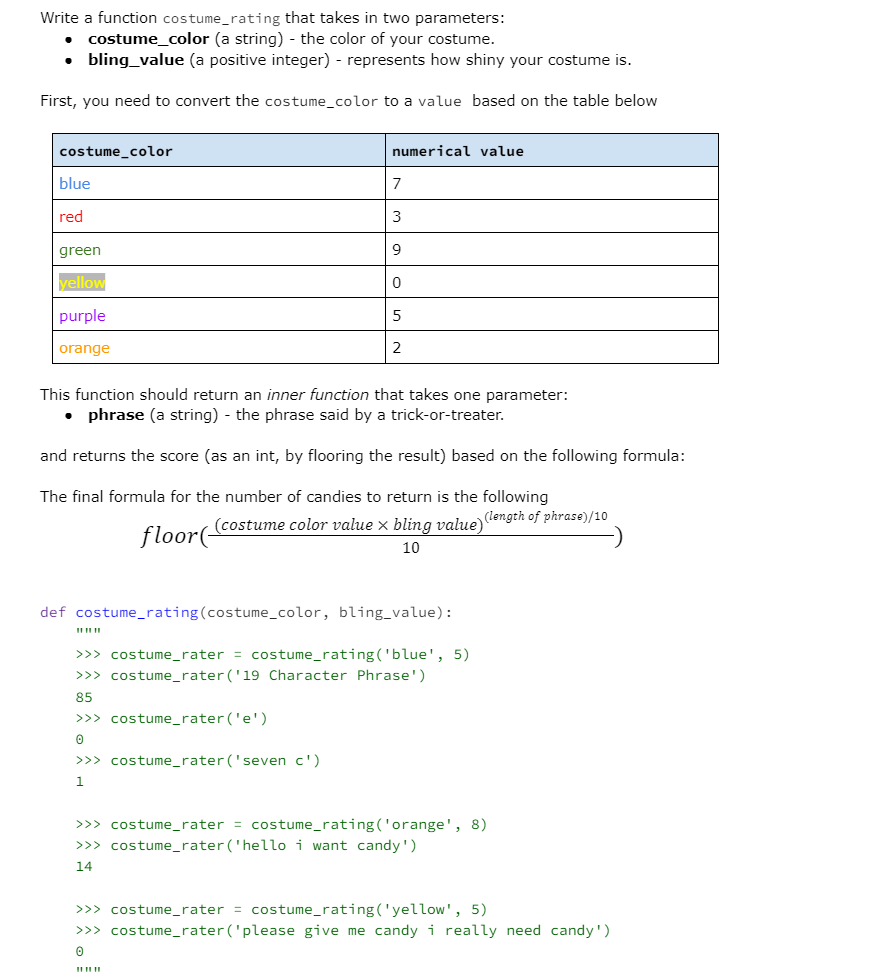 Write a function costume_rating that takes in two parameters:
costume_color (a string) - the color of your costume.
• bling_value (a positive integer) - represents how shiny your costume is.
First, you need to convert the costume_color to a value based on the table below
costume_color
blue
red
green
yellow
purple
orange
●
numerical value
This function should return an inner function that takes one parameter:
phrase (a string) - the phrase said by a trick-or-treater.
and returns the score (as an int, by flooring the result) based on the following formula:
The final formula for the number of candies to return is the following
7
3
9
0
>>> costume_rater('e')
0
5
>>> costume_rater('seven c')
1
2
floor(costume color value × bling value)(length of phrase)/10
10
def costume_rating (costume_color, bling_value):
>>> costume_rater = costume_rating('blue', 5)
>>> costume_rater ('19 Character Phrase')
85
www
>>> costume_rater = costume_rating('orange', 8)
>>> costume_rater ('hello i want candy')
14
>>> costume_rater = costume_rating('yellow', 5)
>>> costume_rater ('please give me candy i really need candy')
0