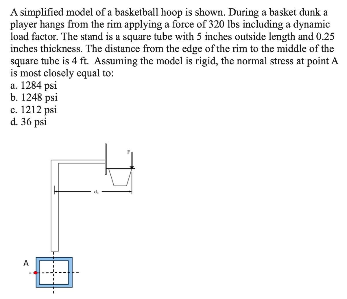 A simplified model of a basketball hoop is shown. During a basket dunk a
player hangs from the rim applying a force of 320 lbs including a dynamic
load factor. The stand is a square tube with 5 inches outside length and 0.25
inches thickness. The distance from the edge of the rim to the middle of the
square tube is 4 ft. Assuming the model is rigid, the normal stress at point A
is most closely equal to:
a. 1284 psi
b. 1248 psi
c. 1212 psi
d. 36 psi
A