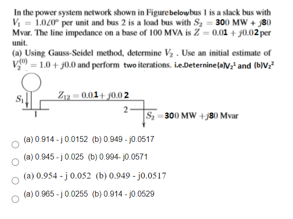 In the power system network shown in Figurebelowbus 1 is a slack bus with
V = 1.020° per unit and bus 2 is a load bus with S2 = 300 MW + j80
Mvar. The line impedance on a base of 100 MVA is Z = 0.01 + j0.02 per
unit.
(a) Using Gauss-Seidel method, determine V2 . Use an initial estimate of
V0) = 1.0 + j0.0 and perform twoiterations. i.e.Deternine(a)V2' and (b)Vz?
Z12 = 0.01+ j0.0 2
2-
S2 =300 MW +j80 Mvar
(a) 0.914 - j0.0152 (b) 0.949 - j0.0517
(a) 0.945 - j0.025 (b) 0.994- j0.0571
(a) 0.954 - j 0.052 (b) 0.949 - jo.0517
(a) 0.965 - j0.0255 (b) 0.914 - j0.0529
