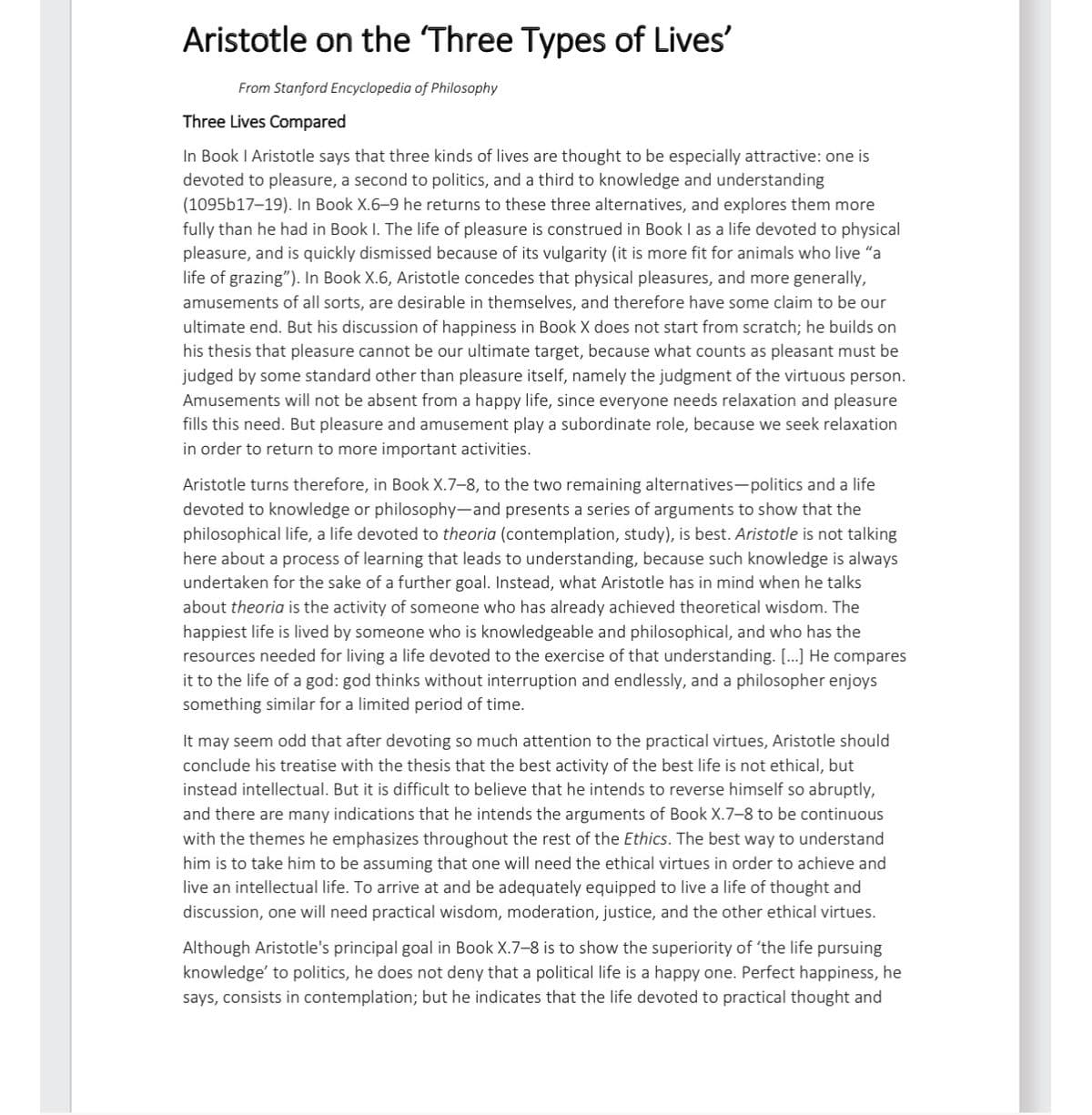 Aristotle on the 'Three Types of Lives'
From Stanford Encyclopedia of Philosophy
Three Lives Compared
In Book I Aristotle says that three kinds of lives are thought to be especially attractive: one is
devoted to pleasure, a second to politics, and a third to knowledge and understanding
(1095b17–19). In Book X.6-9 he returns to these three alternatives, and explores them more
fully than he had in Book I. The life of pleasure is construed in Book I as a life devoted to physical
pleasure, and is quickly dismissed because of its vulgarity (it is more fit for animals who live "a
life of grazing"). In Book X.6, Aristotle concedes that physical pleasures, and more generally,
amusements of all sorts, are desirable in themselves, and therefore have some claim to be our
ultimate end. But his discussion of happiness in Book X does not start from scratch; he builds on
his thesis that pleasure cannot be our ultimate target, because what counts as pleasant must be
judged by some standard other than pleasure itself, namely the judgment of the virtuous person.
Amusements will not be absent from a happy life, since everyone needs relaxation and pleasure
fills this need. But pleasure and amusement play a subordinate role, because we seek relaxation
in order to return to more important activities.
Aristotle turns therefore, in Book X.7-8, to the two remaining alternatives-politics and a life
devoted to knowledge or philosophy-and presents a series of arguments to show that the
philosophical life, a life devoted to theoria (contemplation, study), is best. Aristotle is not talking
here about a process of learning that leads to understanding, because such knowledge is always
undertaken for the sake of a further goal. Instead, what Aristotle has in mind when he talks
about theoria is the activity of someone who has already achieved theoretical wisdom. The
happiest life is lived by someone who is knowledgeable and philosophical, and who has the
resources needed for living a life devoted to the exercise of that understanding. [...] He compares
it to the life of a god: god thinks without interruption and endlessly, and a philosopher enjoys
something similar for a limited period of time.
It may seem odd that after devoting so much attention to the practical virtues, Aristotle should
conclude his treatise with the thesis that the best activity of the best life is not ethical, but
instead intellectual. But it is difficult to believe that he intends to reverse himself so abruptly,
and there are many indications that he intends the arguments of Book X.7-8 to be continuous
with the themes he emphasizes throughout the rest of the Ethics. The best way to understand
him is to take him to be assuming that one will need the ethical virtues in order to achieve and
live an intellectual life. To arrive at and be adequately equipped to live a life of thought and
discussion, one will need practical wisdom, moderation, justice, and the other ethical virtues.
Although Aristotle's principal goal in Book X.7-8 is to show the superiority of 'the life pursuing
knowledge' to politics, he does not deny that a political life is a happy one. Perfect happiness, he
says, consists in contemplation; but he indicates that the life devoted to practical thought and