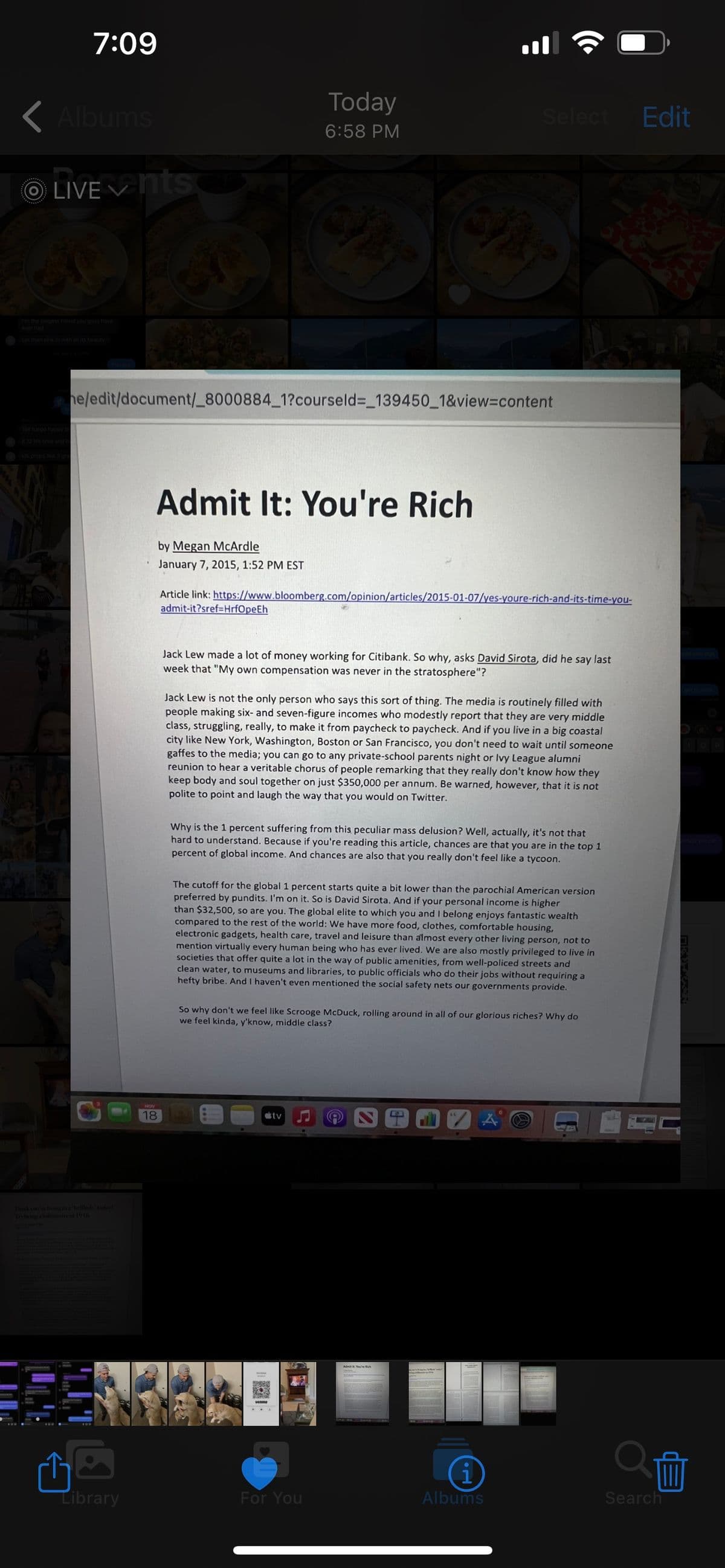 7:09
<Albums
ⒸLIVE ✓nts
Library
he/edit/document/_8000884_1?courseld=_139450_1&view=content
Admit It: You're Rich
NOV
18
by Megan McArdle
January 7, 2015, 1:52 PM EST
Today
6:58 PM
Article link: https://www.bloomberg.com/opinion/articles/2015-01-07/yes-youre-rich-and-its-time-you-
admit-it?sref=HrfOpeEh
Jack Lew made a lot of money working for Citibank. So why, asks David Sirota, did he say last
week that "My own compensation was never in the stratosphere"?
Select Edit
Jack Lew is not the only person who says this sort of thing. The media is routinely filled with
people making six- and seven-figure incomes who modestly report that they are very middle
class, struggling, really, to make it from paycheck to paycheck. And if you live in a big coastal
city like New York, Washington, Boston or San Francisco, you don't need to wait until someone
gaffes to the media; you can go to any private-school parents night or Ivy League alumni
reunion to hear a veritable chorus of people remarking that they really don't know how they
keep body and soul together on just $350,000 per annum. Be warned, however, that it is not
polite to point and laugh the way that you would on Twitter.
Why is the 1 percent suffering from this peculiar mass delusion? Well, actually, it's not that
hard to understand. Because if you're reading this article, chances are that you are in the top 1
percent of global income. And chances are also that you really don't feel like a tycoon.
The cutoff for the global 1 percent starts quite a bit lower than the parochial American version
preferred by pundits. I'm on it. So is David Sirota. And if your personal income is higher
than $32,500, so are you. The global elite to which you and I belong enjoys fantastic wealth
compared to the rest of the world: We have more food, clothes, comfortable housing,
electronic gadgets, health care, travel and leisure than almost every other living person, not to
mention virtually every human being who has ever lived. We are also mostly privileged to live in
societies that offer quite a lot in the way of public amenities, from well-policed streets and
clean water, to museums and libraries, to public officials who do their jobs without requiring a
hefty bribe. And I haven't even mentioned the social safety nets our governments provide.
tv
So why don't we feel like Scrooge McDuck, rolling around in all of our glorious riches? Why do
we feel kinda, y'know, middle class?
For You
A
i
Albums
Search