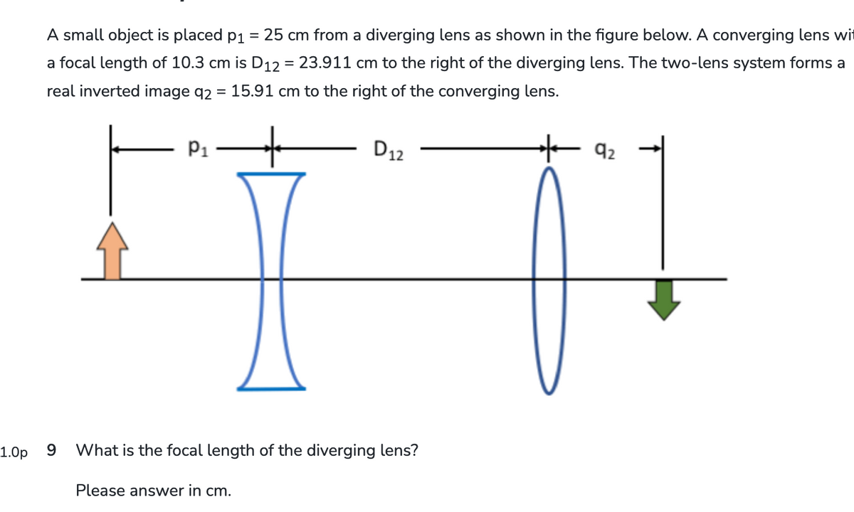 A small object is placed p₁ = 25 cm from a diverging lens as shown in the figure below. A converging lens wi
a focal length of 10.3 cm is D12 = 23.911 cm to the right of the diverging lens. The two-lens system forms a
real inverted image q2 = 15.91 cm to the right of the converging lens.
1.0p
9
P1
D12
What is the focal length of the diverging lens?
Please answer in cm.
92