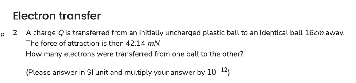 Electron transfer
Р
2 A charge Q is transferred from an initially uncharged plastic ball to an identical ball 16cm away.
The force of attraction is then 42.14 mN.
How many electrons were transferred from one ball to the other?
(Please answer in Sl unit and multiply your answer by 10-¹2)