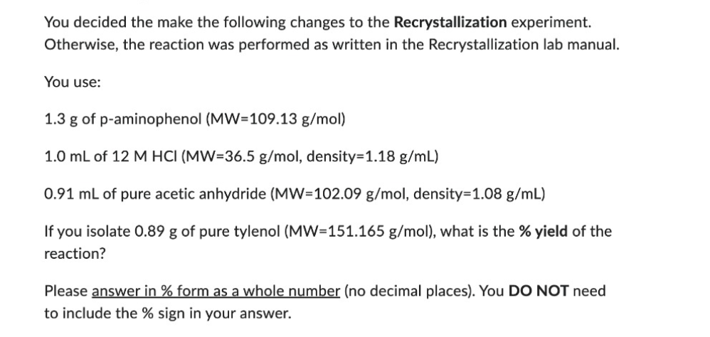 You decided the make the following changes to the Recrystallization experiment.
Otherwise, the reaction was performed as written in the Recrystallization lab manual.
You use:
1.3 g of p-aminophenol (MW-109.13 g/mol)
1.0 mL of 12 M HCI (MW=36.5 g/mol, density=1.18 g/mL)
0.91 mL of pure acetic anhydride (MW=102.09 g/mol, density=1.08 g/mL)
If you isolate 0.89 g of pure tylenol (MW=151.165 g/mol), what is the % yield of the
reaction?
Please answer in % form as a whole number (no decimal places). You DO NOT need
to include the % sign in your answer.