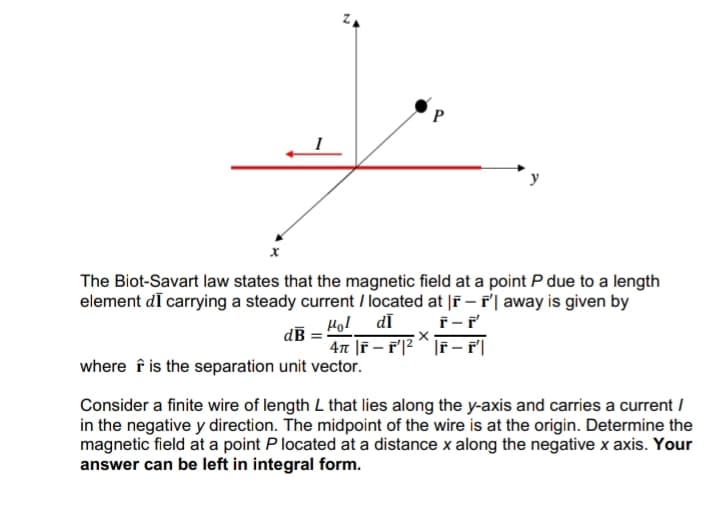 P
The Biot-Savart law states that the magnetic field at a point P due to a length
element de carrying a steady current located at |F-F' away is given by
dā F-F'
“l
X
4π |F-F¹|²|F- f'||
dB
where is the separation unit vector.
Consider a finite wire of length L that lies along the y-axis and carries a current /
in the negative y direction. The midpoint of the wire is at the origin. Determine the
magnetic field at a point P located at a distance x along the negative x axis. Your
answer can be left in integral form.