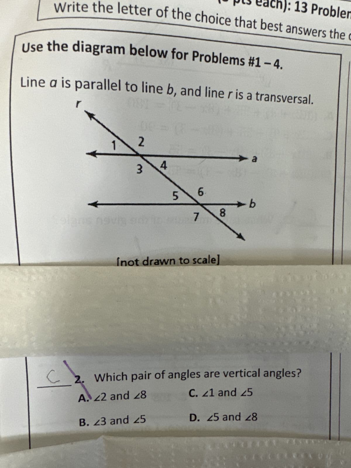 ): 13 Problem
Write the letter of the choice that best answers the C
Use the diagram below for Problems #1 - 4.
Line a is parallel to line b, and line r is a transversal.
C
2
3
4
5
B. 23 and 25
6
7
8
Inot drawn to scale]
a
-b
2. Which pair of angles are vertical angles?
A. 22 and 28
C. 21 and 25
***
D. 25 and 28
EXCELTXO