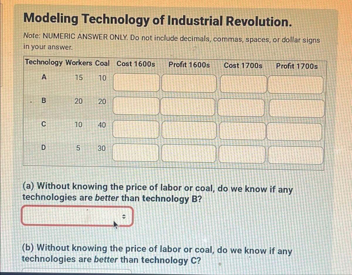 Modeling Technology of Industrial Revolution.
Note: NUMERIC ANSWER ONLY. Do not include decimals, commas, spaces, or dollar signs
in your answer.
Technology Workers Coal Cost 1600s Profit 1600s Cost 1700s Profit 1700s
A
15
10
B
20
20
20
20
C
10
40
D
5
30
(a) Without knowing the price of labor or coal, do we know if any
technologies are better than technology B?
=
(b) Without knowing the price of labor or coal, do we know if any
technologies are better than technology C?