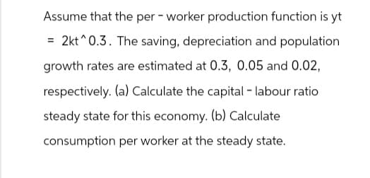 Assume that the per-worker production function is yt
=2kt 0.3. The saving, depreciation and population
growth rates are estimated at 0.3, 0.05 and 0.02,
respectively. (a) Calculate the capital - labour ratio
steady state for this economy. (b) Calculate
consumption per worker at the steady state.