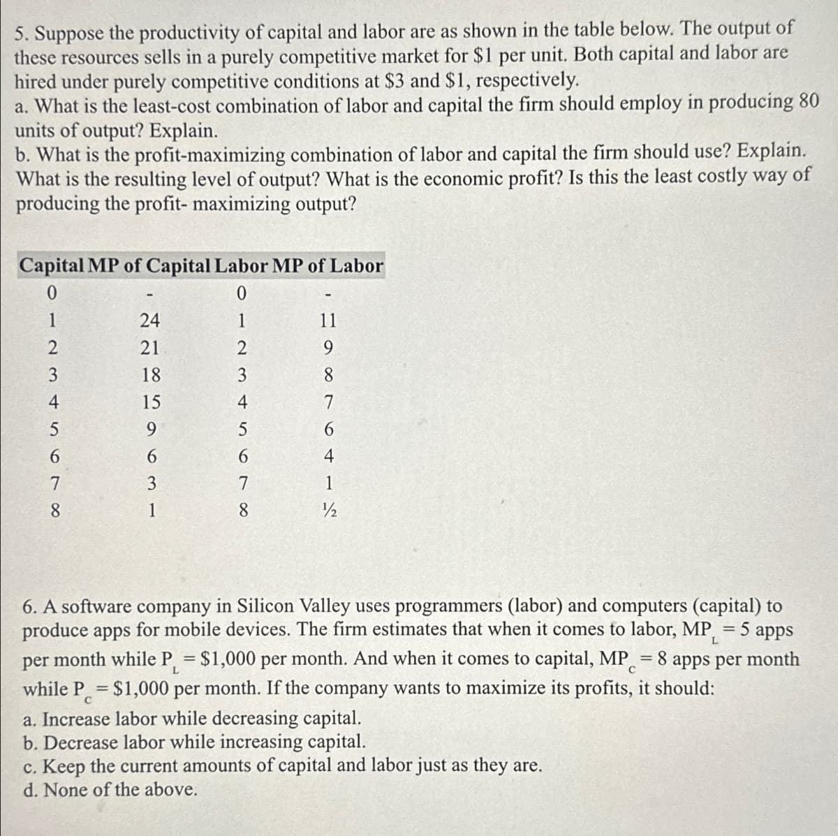 5. Suppose the productivity of capital and labor are as shown in the table below. The output of
these resources sells in a purely competitive market for $1 per unit. Both capital and labor are
hired under purely competitive conditions at $3 and $1, respectively.
a. What is the least-cost combination of labor and capital the firm should employ in producing 80
units of output? Explain.
b. What is the profit-maximizing combination of labor and capital the firm should use? Explain.
What is the resulting level of output? What is the economic profit? Is this the least costly way of
producing the profit- maximizing output?
Capital MP of Capital Labor MP of Labor
0
24
1
11
21
2
9
18
3
15
4
5
6
8464
7
2265963-
012345678
7
1
1
8
1/2
L
6. A software company in Silicon Valley uses programmers (labor) and computers (capital) to
produce apps for mobile devices. The firm estimates that when it comes to labor, MP₁ = 5 apps
per month while P₁ = $1,000 per month. And when it comes to capital, MP = 8 apps per month
while P = $1,000 per month. If the company wants to maximize its profits, it should:
C
L
a. Increase labor while decreasing capital.
b. Decrease labor while increasing capital.
c. Keep the current amounts of capital and labor just as they are.
d. None of the above.