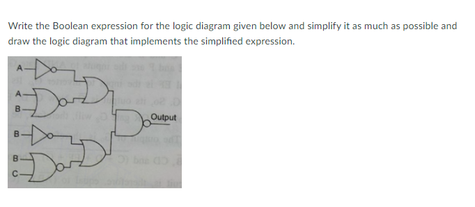 Write the Boolean expression for the logic diagram given below and simplify it as much as possible and
draw the logic diagram that implements the simplified expression.
Output
B.
Dare
