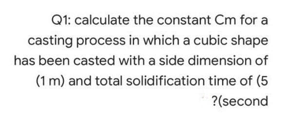 Q1: calculate the constant Cm for a
casting process in which a cubic shape
has been casted with a side dimension of
(1 m) and total solidification time of (5
?(second
