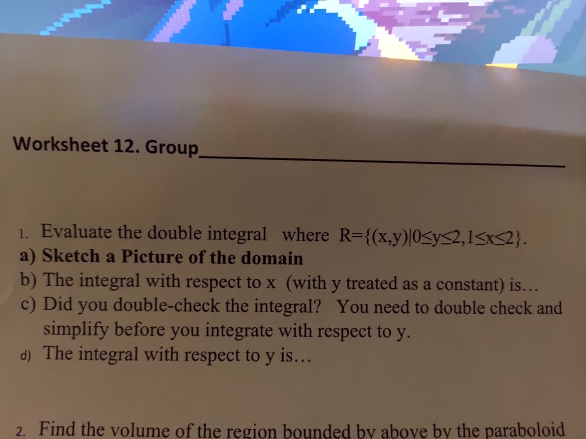 Worksheet 12. Group.
1. Evaluate the double integral where R={(x,y)|0y≤2,1<x<2}.
a) Sketch a Picture of the domain
b) The integral with respect to x (with y treated as a constant) is...
c) Did you double-check the integral? You need to double check and
simplify before you integrate with respect to y.
d) The integral with respect to y is...
2. Find the volume of the region bounded by above by the paraboloid