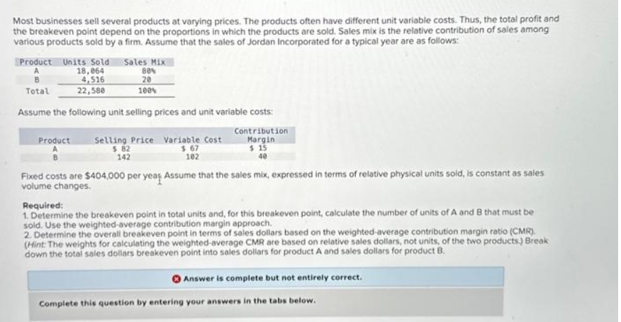 Most businesses sell several products at varying prices. The products often have different unit variable costs. Thus, the total profit and
the breakeven point depend on the proportions in which the products are sold. Sales mix is the relative contribution of sales among
various products sold by a firm. Assume that the sales of Jordan Incorporated for a typical year are as follows:
Product Units Sold Sales Mix
18,064
80%
4,516
20
22,580
100%
B
Total
Assume the following unit selling prices and unit variable costs:
Contribution
Margin
$15
40
Product Selling Price Variable Cost
$ 82
$ 67
102
142
Fixed costs are $404,000 per year Assume that the sales mix, expressed in terms of relative physical units sold, is constant as sales
volume changes.
Required:
1. Determine the breakeven point in total units and, for this breakeven point, calculate the number of units of A and B that must be
sold. Use the weighted-average contribution margin approach.
2. Determine the overall breakeven point in terms of sales dollars based on the weighted-average contribution margin ratio (CMR).
(Hint: The weights for calculating the weighted-average CMR are based on relative sales dollars, not units, of the two products.) Break
down the total sales dollars breakeven point into sales dollars for product A and sales dollars for product B.
Answer is complete but not entirely correct.
Complete this question by entering your answers in the tabs below.
