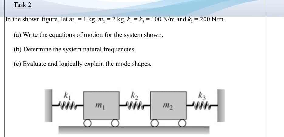 Task 2
In the shown figure, let m, = 1 kg, m, = 2 kg, k, = k, = 100 N/m and k, = 200 N/m.
(a) Write the equations of motion for the system shown.
(b) Determine the system natural frequencies.
(c) Evaluate and logically explain the mode shapes.
k1
k2
k3
m1
m2
