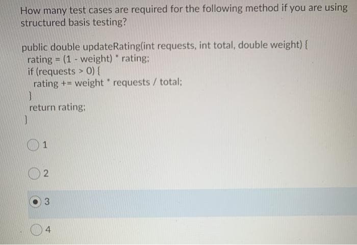 How many test cases are required for the following method if you are using
structured basis testing?
public double updateRating(int requests, int total, double weight) {
rating = (1 - weight) rating;
if (requests > 0){
rating +=
weight requests /total;
return rating;
1
3.
4.
