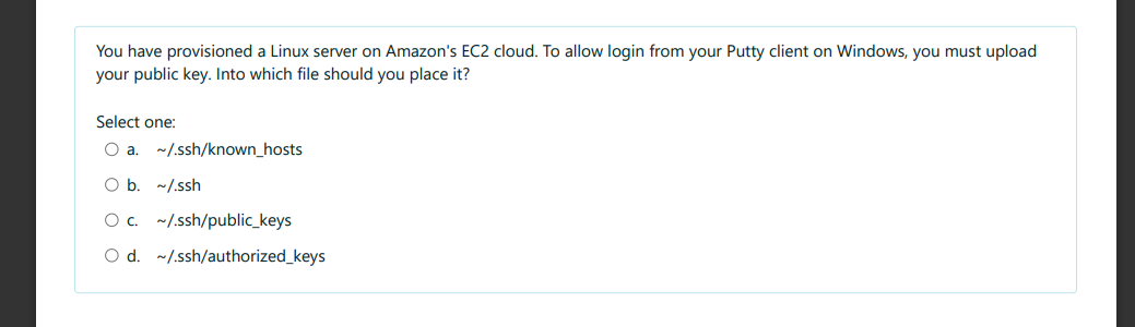 You have provisioned a Linux server on Amazon's EC2 cloud. To allow login from your Putty client on Windows, you must upload
your public key. Into which file should you place it?
Select one:
~/.ssh/known_hosts
O b. ~/.ssh
O c. ~/.ssh/public_keys
O d. ~/.ssh/authorized_keys
